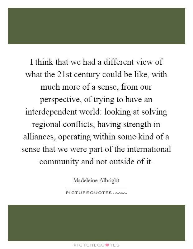 I think that we had a different view of what the 21st century could be like, with much more of a sense, from our perspective, of trying to have an interdependent world: looking at solving regional conflicts, having strength in alliances, operating within some kind of a sense that we were part of the international community and not outside of it Picture Quote #1