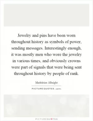 Jewelry and pins have been worn throughout history as symbols of power, sending messages. Interestingly enough, it was mostly men who wore the jewelry in various times, and obviously crowns were part of signals that were being sent throughout history by people of rank Picture Quote #1