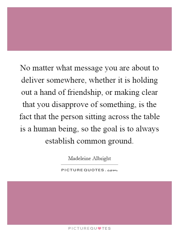 No matter what message you are about to deliver somewhere, whether it is holding out a hand of friendship, or making clear that you disapprove of something, is the fact that the person sitting across the table is a human being, so the goal is to always establish common ground Picture Quote #1