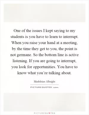 One of the issues I kept saying to my students is you have to learn to interrupt. When you raise your hand at a meeting, by the time they get to you, the point is not germane. So the bottom line is active listening. If you are going to interrupt, you look for opportunities. You have to know what you’re talking about Picture Quote #1