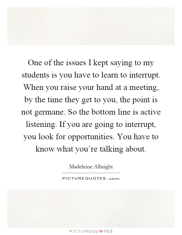 One of the issues I kept saying to my students is you have to learn to interrupt. When you raise your hand at a meeting, by the time they get to you, the point is not germane. So the bottom line is active listening. If you are going to interrupt, you look for opportunities. You have to know what you're talking about Picture Quote #1