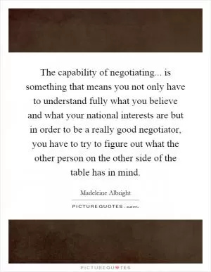 The capability of negotiating... is something that means you not only have to understand fully what you believe and what your national interests are but in order to be a really good negotiator, you have to try to figure out what the other person on the other side of the table has in mind Picture Quote #1