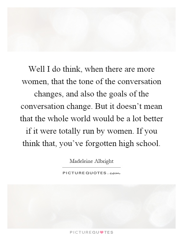 Well I do think, when there are more women, that the tone of the conversation changes, and also the goals of the conversation change. But it doesn't mean that the whole world would be a lot better if it were totally run by women. If you think that, you've forgotten high school Picture Quote #1