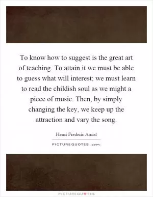 To know how to suggest is the great art of teaching. To attain it we must be able to guess what will interest; we must learn to read the childish soul as we might a piece of music. Then, by simply changing the key, we keep up the attraction and vary the song Picture Quote #1