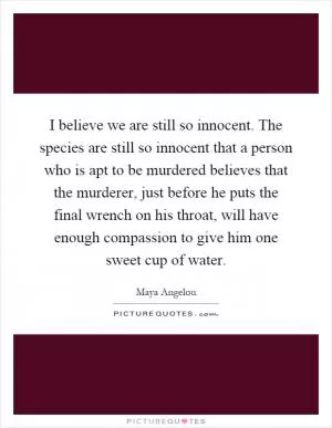 I believe we are still so innocent. The species are still so innocent that a person who is apt to be murdered believes that the murderer, just before he puts the final wrench on his throat, will have enough compassion to give him one sweet cup of water Picture Quote #1