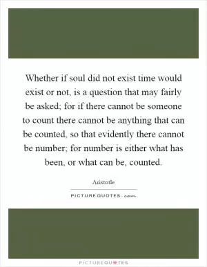Whether if soul did not exist time would exist or not, is a question that may fairly be asked; for if there cannot be someone to count there cannot be anything that can be counted, so that evidently there cannot be number; for number is either what has been, or what can be, counted Picture Quote #1