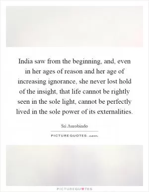 India saw from the beginning, and, even in her ages of reason and her age of increasing ignorance, she never lost hold of the insight, that life cannot be rightly seen in the sole light, cannot be perfectly lived in the sole power of its externalities Picture Quote #1