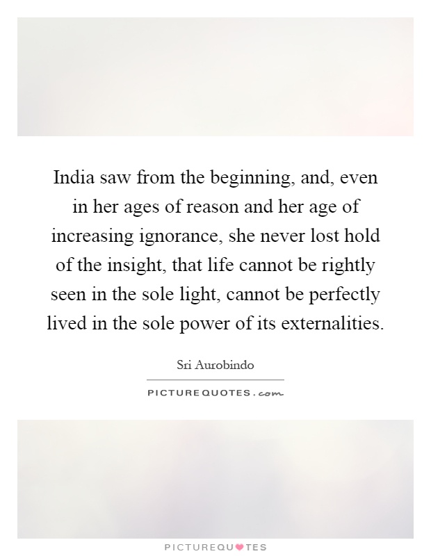 India saw from the beginning, and, even in her ages of reason and her age of increasing ignorance, she never lost hold of the insight, that life cannot be rightly seen in the sole light, cannot be perfectly lived in the sole power of its externalities Picture Quote #1