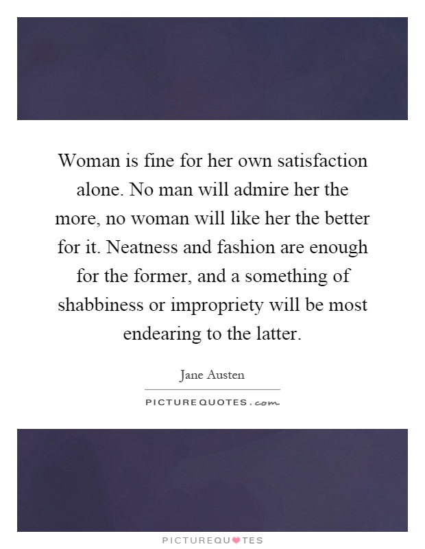 Woman is fine for her own satisfaction alone. No man will admire her the more, no woman will like her the better for it. Neatness and fashion are enough for the former, and a something of shabbiness or impropriety will be most endearing to the latter Picture Quote #1