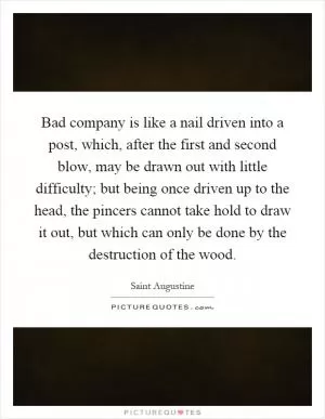 Bad company is like a nail driven into a post, which, after the first and second blow, may be drawn out with little difficulty; but being once driven up to the head, the pincers cannot take hold to draw it out, but which can only be done by the destruction of the wood Picture Quote #1