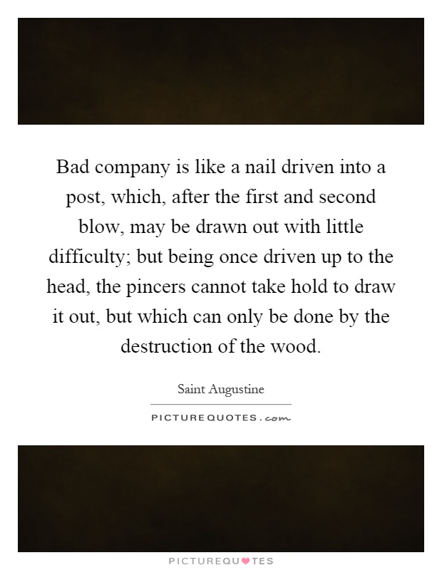 Bad company is like a nail driven into a post, which, after the first and second blow, may be drawn out with little difficulty; but being once driven up to the head, the pincers cannot take hold to draw it out, but which can only be done by the destruction of the wood Picture Quote #1