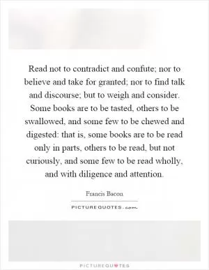 Read not to contradict and confute; nor to believe and take for granted; nor to find talk and discourse; but to weigh and consider. Some books are to be tasted, others to be swallowed, and some few to be chewed and digested: that is, some books are to be read only in parts, others to be read, but not curiously, and some few to be read wholly, and with diligence and attention Picture Quote #1