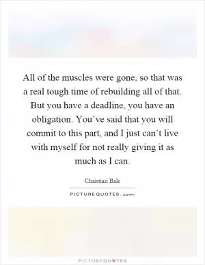 All of the muscles were gone, so that was a real tough time of rebuilding all of that. But you have a deadline, you have an obligation. You’ve said that you will commit to this part, and I just can’t live with myself for not really giving it as much as I can Picture Quote #1