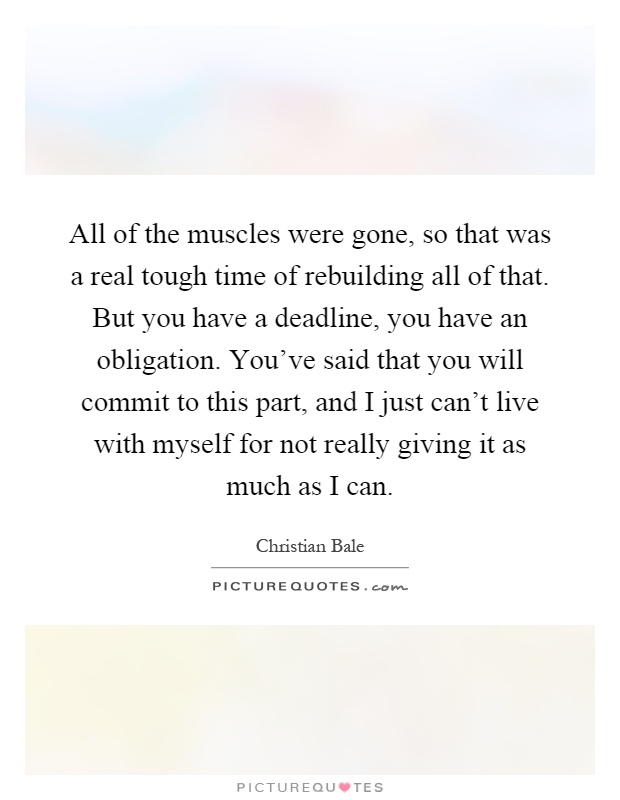 All of the muscles were gone, so that was a real tough time of rebuilding all of that. But you have a deadline, you have an obligation. You've said that you will commit to this part, and I just can't live with myself for not really giving it as much as I can Picture Quote #1