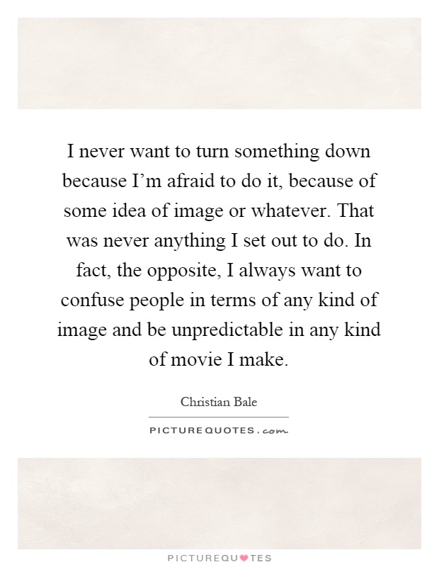 I never want to turn something down because I'm afraid to do it, because of some idea of image or whatever. That was never anything I set out to do. In fact, the opposite, I always want to confuse people in terms of any kind of image and be unpredictable in any kind of movie I make Picture Quote #1