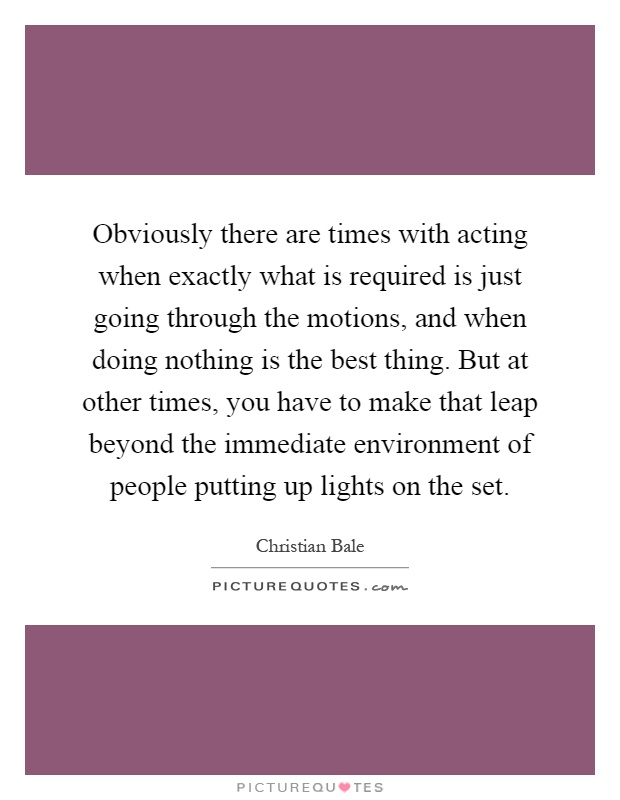Obviously there are times with acting when exactly what is required is just going through the motions, and when doing nothing is the best thing. But at other times, you have to make that leap beyond the immediate environment of people putting up lights on the set Picture Quote #1
