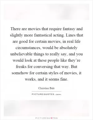 There are movies that require fantasy and slightly more fantastical acting. Lines that are good for certain movies, in real life circumstances, would be absolutely unbelievable things to really say, and you would look at these people like they’re freaks for conversing that way. But somehow for certain styles of movies, it works, and it seems fine Picture Quote #1