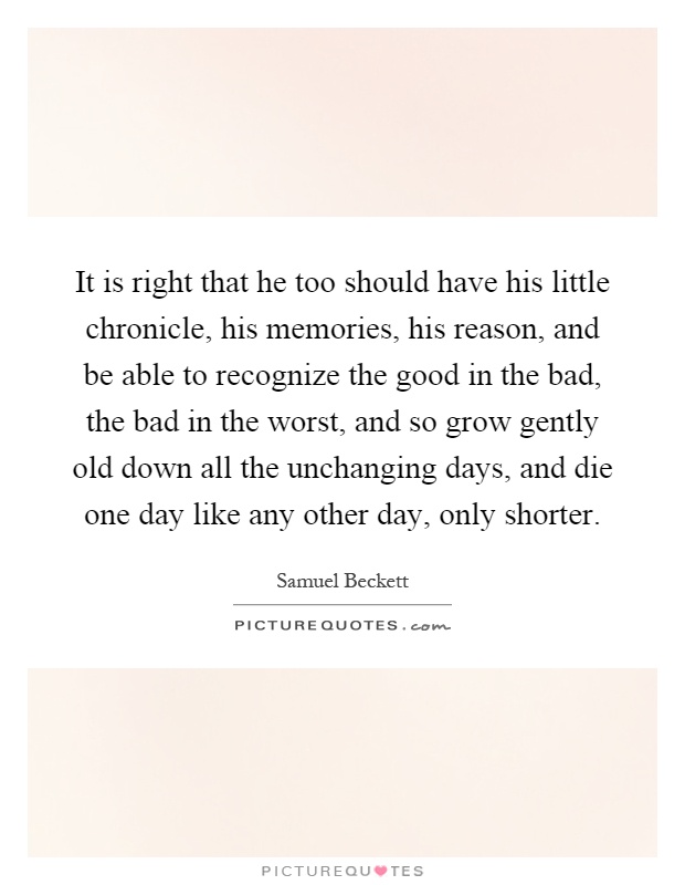 It is right that he too should have his little chronicle, his memories, his reason, and be able to recognize the good in the bad, the bad in the worst, and so grow gently old down all the unchanging days, and die one day like any other day, only shorter Picture Quote #1