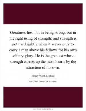 Greatness lies, not in being strong, but in the right using of strength; and strength is not used rightly when it serves only to carry a man above his fellows for his own solitary glory. He is the greatest whose strength carries up the most hearts by the attraction of his own Picture Quote #1