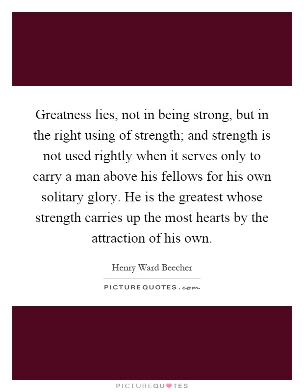 Greatness lies, not in being strong, but in the right using of strength; and strength is not used rightly when it serves only to carry a man above his fellows for his own solitary glory. He is the greatest whose strength carries up the most hearts by the attraction of his own Picture Quote #1