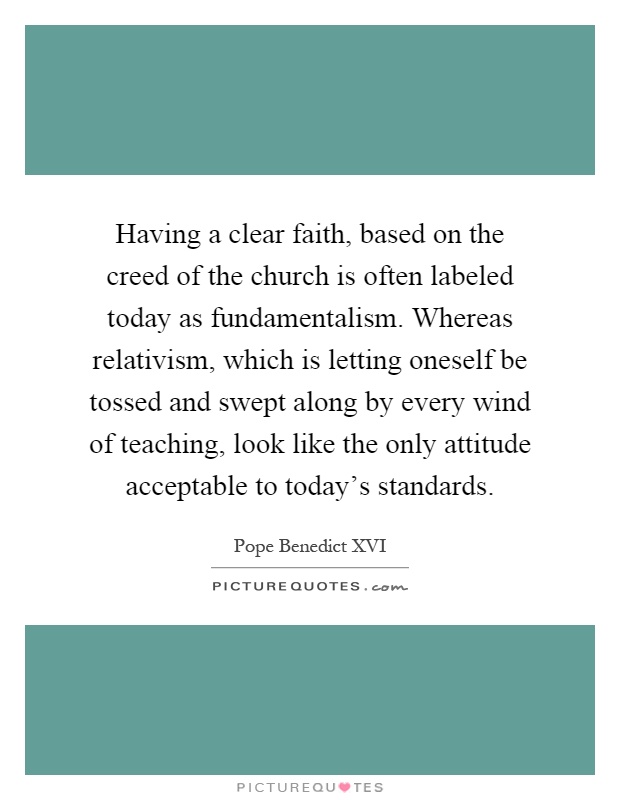 Having a clear faith, based on the creed of the church is often labeled today as fundamentalism. Whereas relativism, which is letting oneself be tossed and swept along by every wind of teaching, look like the only attitude acceptable to today's standards Picture Quote #1