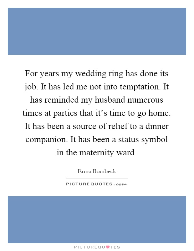 For years my wedding ring has done its job. It has led me not into temptation. It has reminded my husband numerous times at parties that it's time to go home. It has been a source of relief to a dinner companion. It has been a status symbol in the maternity ward Picture Quote #1