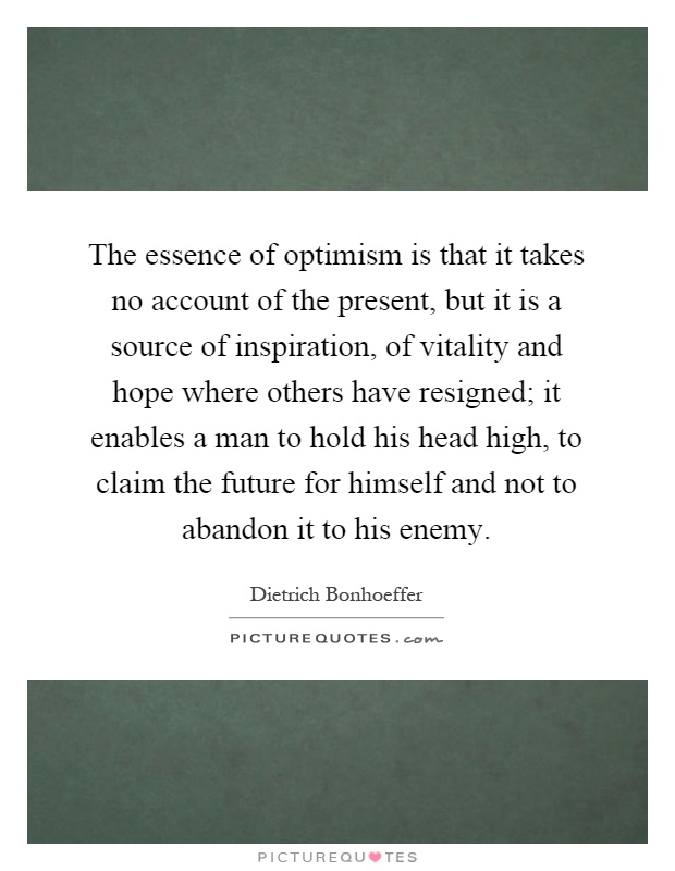 The essence of optimism is that it takes no account of the present, but it is a source of inspiration, of vitality and hope where others have resigned; it enables a man to hold his head high, to claim the future for himself and not to abandon it to his enemy Picture Quote #1