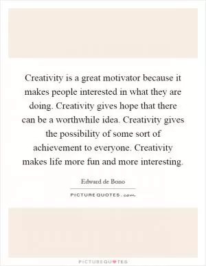 Creativity is a great motivator because it makes people interested in what they are doing. Creativity gives hope that there can be a worthwhile idea. Creativity gives the possibility of some sort of achievement to everyone. Creativity makes life more fun and more interesting Picture Quote #1