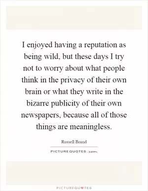 I enjoyed having a reputation as being wild, but these days I try not to worry about what people think in the privacy of their own brain or what they write in the bizarre publicity of their own newspapers, because all of those things are meaningless Picture Quote #1