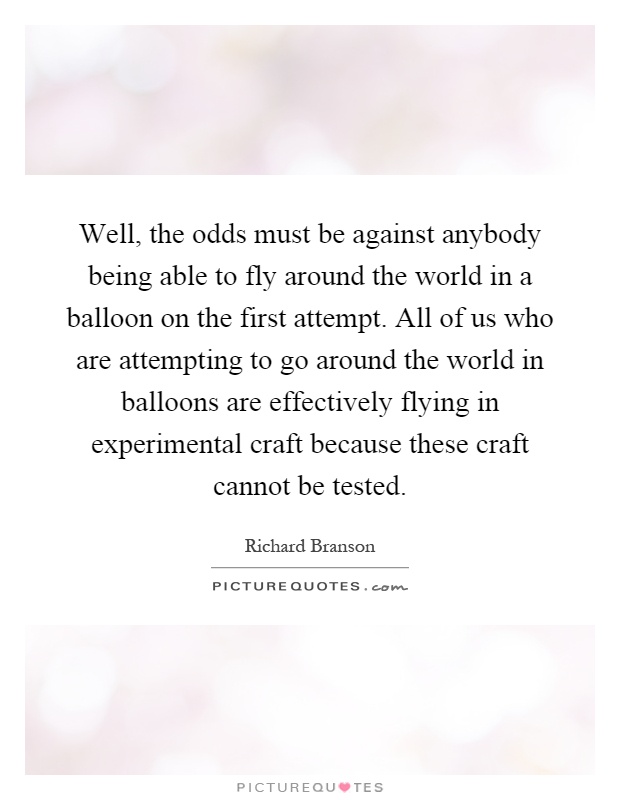 Well, the odds must be against anybody being able to fly around the world in a balloon on the first attempt. All of us who are attempting to go around the world in balloons are effectively flying in experimental craft because these craft cannot be tested Picture Quote #1