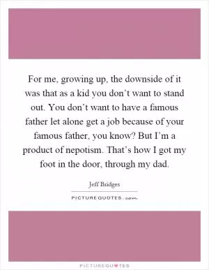 For me, growing up, the downside of it was that as a kid you don’t want to stand out. You don’t want to have a famous father let alone get a job because of your famous father, you know? But I’m a product of nepotism. That’s how I got my foot in the door, through my dad Picture Quote #1