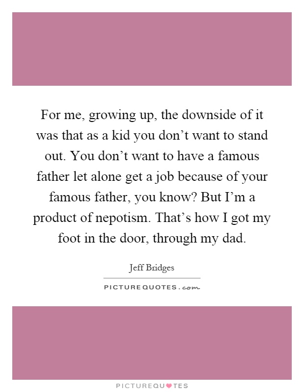 For me, growing up, the downside of it was that as a kid you don't want to stand out. You don't want to have a famous father let alone get a job because of your famous father, you know? But I'm a product of nepotism. That's how I got my foot in the door, through my dad Picture Quote #1