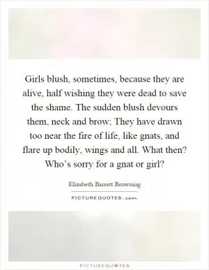 Girls blush, sometimes, because they are alive, half wishing they were dead to save the shame. The sudden blush devours them, neck and brow; They have drawn too near the fire of life, like gnats, and flare up bodily, wings and all. What then? Who’s sorry for a gnat or girl? Picture Quote #1