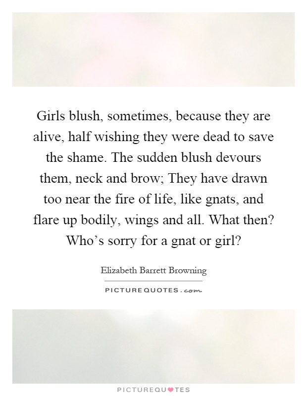 Girls blush, sometimes, because they are alive, half wishing they were dead to save the shame. The sudden blush devours them, neck and brow; They have drawn too near the fire of life, like gnats, and flare up bodily, wings and all. What then? Who's sorry for a gnat or girl? Picture Quote #1