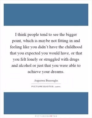 I think people tend to see the bigger point, which is maybe not fitting in and feeling like you didn’t have the childhood that you expected you would have, or that you felt lonely or struggled with drugs and alcohol or just that you were able to achieve your dreams Picture Quote #1