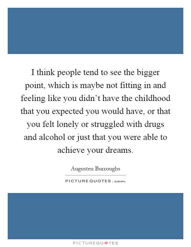 I think people tend to see the bigger point, which is maybe not fitting in and feeling like you didn't have the childhood that you expected you would have, or that you felt lonely or struggled with drugs and alcohol or just that you were able to achieve your dreams Picture Quote #1