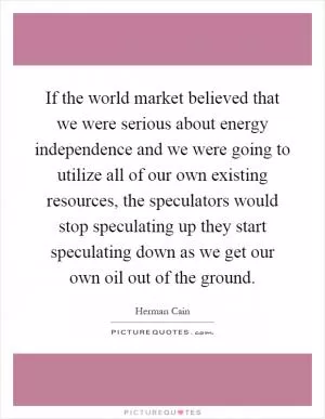 If the world market believed that we were serious about energy independence and we were going to utilize all of our own existing resources, the speculators would stop speculating up they start speculating down as we get our own oil out of the ground Picture Quote #1