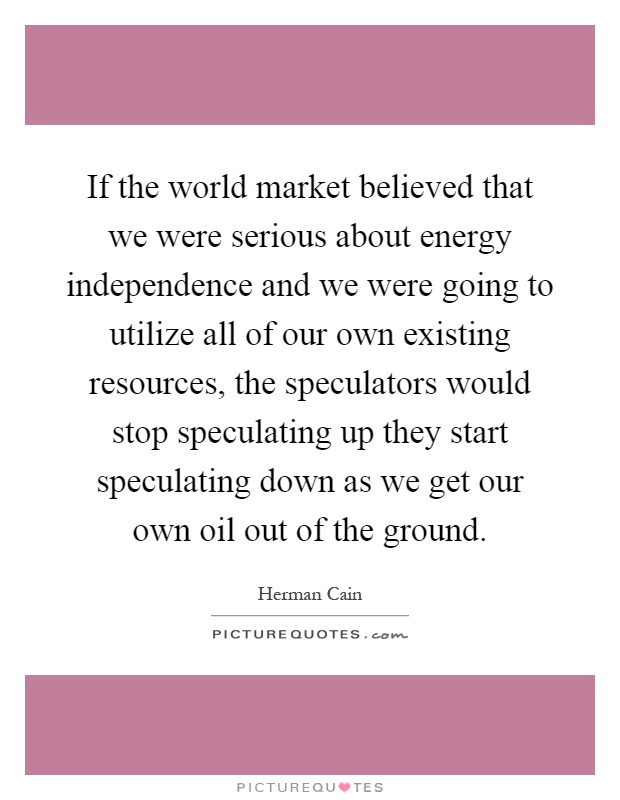 If the world market believed that we were serious about energy independence and we were going to utilize all of our own existing resources, the speculators would stop speculating up they start speculating down as we get our own oil out of the ground Picture Quote #1