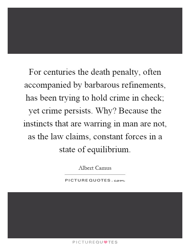 For centuries the death penalty, often accompanied by barbarous refinements, has been trying to hold crime in check; yet crime persists. Why? Because the instincts that are warring in man are not, as the law claims, constant forces in a state of equilibrium Picture Quote #1