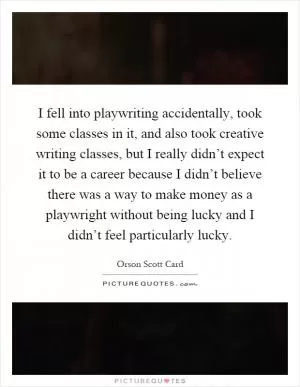 I fell into playwriting accidentally, took some classes in it, and also took creative writing classes, but I really didn’t expect it to be a career because I didn’t believe there was a way to make money as a playwright without being lucky and I didn’t feel particularly lucky Picture Quote #1