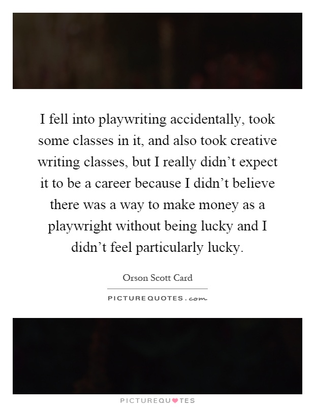 I fell into playwriting accidentally, took some classes in it, and also took creative writing classes, but I really didn't expect it to be a career because I didn't believe there was a way to make money as a playwright without being lucky and I didn't feel particularly lucky Picture Quote #1