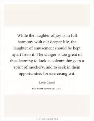 While the laughter of joy is in full harmony with our deeper life, the laughter of amusement should be kept apart from it. The danger is too great of thus learning to look at solemn things in a spirit of mockery, and to seek in them opportunities for exercising wit Picture Quote #1
