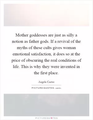 Mother goddesses are just as silly a notion as father gods. If a revival of the myths of these cults gives woman emotional satisfaction, it does so at the price of obscuring the real conditions of life. This is why they were invented in the first place Picture Quote #1
