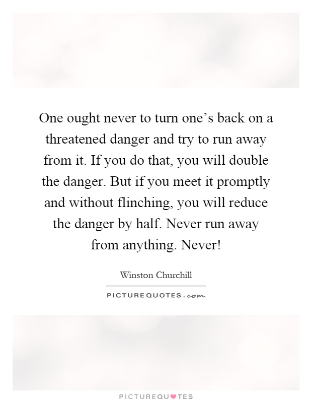 One ought never to turn one's back on a threatened danger and try to run away from it. If you do that, you will double the danger. But if you meet it promptly and without flinching, you will reduce the danger by half. Never run away from anything. Never! Picture Quote #1