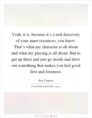 Yeah, it is, because it’s a real discovery of your inner resources, you know. That’s what my character is all about and what my playing is all about. But to get up there and just go inside and draw out something that makes you feel good first and foremost Picture Quote #1