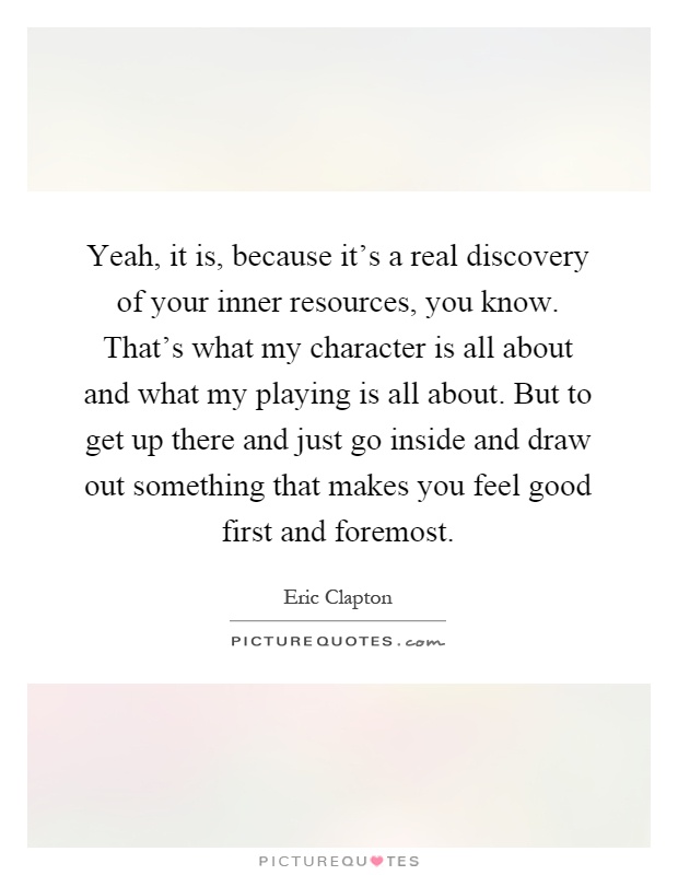 Yeah, it is, because it's a real discovery of your inner resources, you know. That's what my character is all about and what my playing is all about. But to get up there and just go inside and draw out something that makes you feel good first and foremost Picture Quote #1