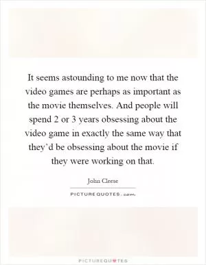 It seems astounding to me now that the video games are perhaps as important as the movie themselves. And people will spend 2 or 3 years obsessing about the video game in exactly the same way that they’d be obsessing about the movie if they were working on that Picture Quote #1