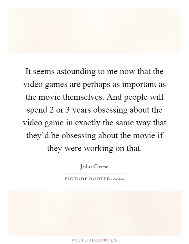 It seems astounding to me now that the video games are perhaps as important as the movie themselves. And people will spend 2 or 3 years obsessing about the video game in exactly the same way that they'd be obsessing about the movie if they were working on that Picture Quote #1