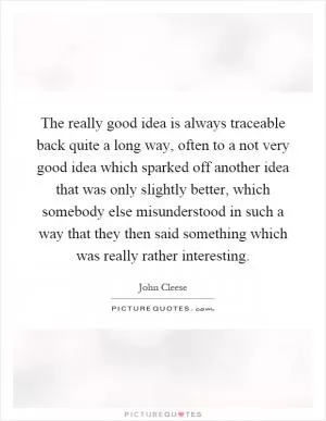The really good idea is always traceable back quite a long way, often to a not very good idea which sparked off another idea that was only slightly better, which somebody else misunderstood in such a way that they then said something which was really rather interesting Picture Quote #1
