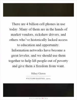 There are 4 billion cell phones in use today. Many of them are in the hands of market vendors, rickshaw drivers, and others who’ve historically lacked access to education and opportunity. Information networks have become a great leveler, and we should use them together to help lift people out of poverty and give them a freedom from want Picture Quote #1